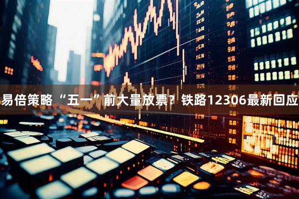 易倍策略 “五一”前大量放票？铁路12306最新回应