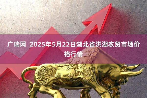 广瑞网  2025年5月22日湖北省洪湖农贸市场价格行情