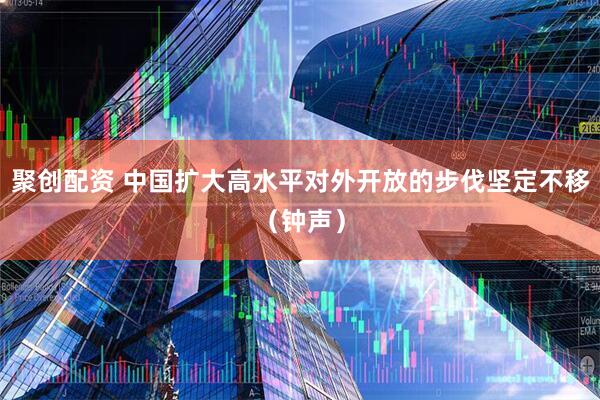 聚创配资 中国扩大高水平对外开放的步伐坚定不移（钟声）