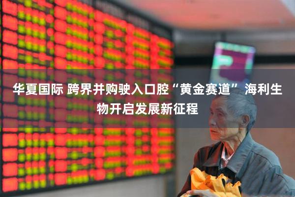 华夏国际 跨界并购驶入口腔“黄金赛道” 海利生物开启发展新征程