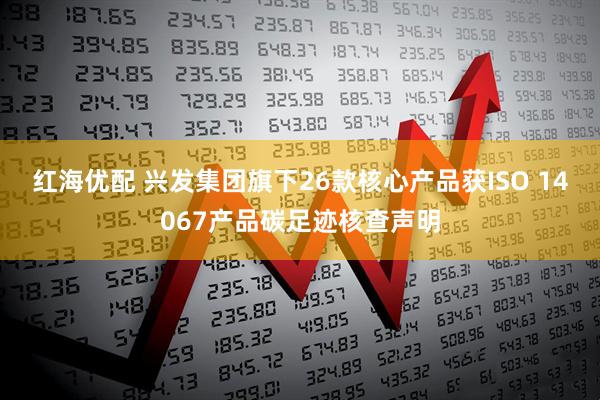 红海优配 兴发集团旗下26款核心产品获ISO 14067产品碳足迹核查声明
