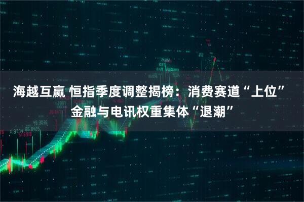 海越互赢 恒指季度调整揭榜：消费赛道“上位” 金融与电讯权重集体“退潮”