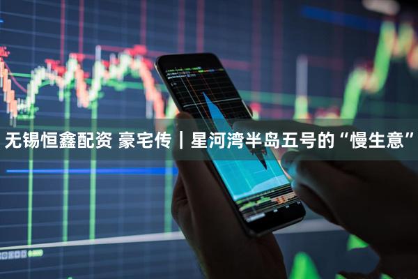 无锡恒鑫配资 豪宅传｜星河湾半岛五号的“慢生意”