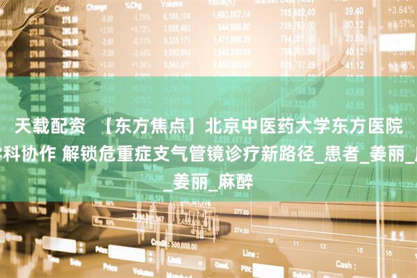 天载配资  【东方焦点】北京中医药大学东方医院多学科协作 解锁危重症支气管镜诊疗新路径_患者_姜丽_麻醉