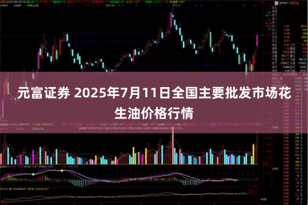 元富证券 2025年7月11日全国主要批发市场花生油价格行情