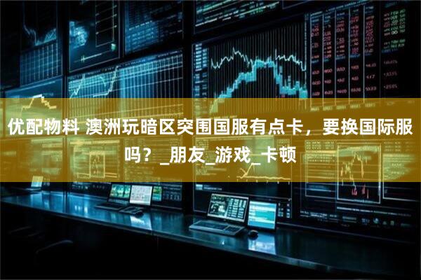 优配物料 澳洲玩暗区突围国服有点卡，要换国际服吗？_朋友_游戏_卡顿