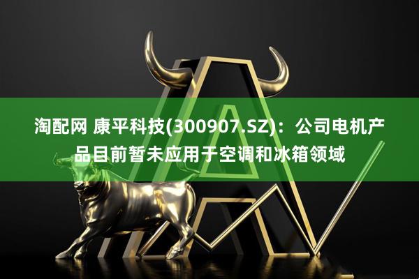 淘配网 康平科技(300907.SZ)：公司电机产品目前暂未应用于空调和冰箱领域
