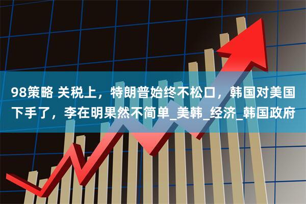 98策略 关税上，特朗普始终不松口，韩国对美国下手了，李在明果然不简单_美韩_经济_韩国政府