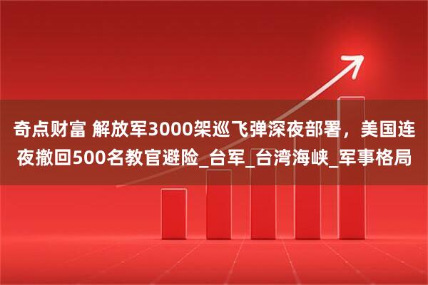 奇点财富 解放军3000架巡飞弹深夜部署，美国连夜撤回500名教官避险_台军_台湾海峡_军事格局