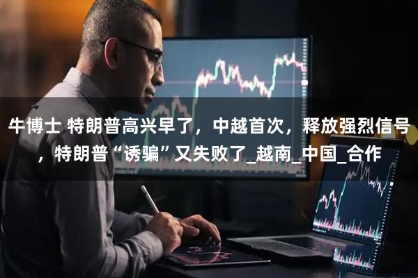 牛博士 特朗普高兴早了，中越首次，释放强烈信号，特朗普“诱骗”又失败了_越南_中国_合作