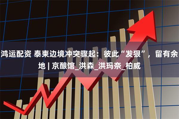 鸿运配资 泰柬边境冲突骤起：彼此“发狠”，留有余地 | 京酿馆_洪森_洪玛奈_柏威