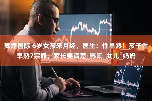 辉煌国际 6岁女孩来月经，医生：性早熟！孩子性早熟7宗罪，家长要清楚_影响_女儿_妈妈
