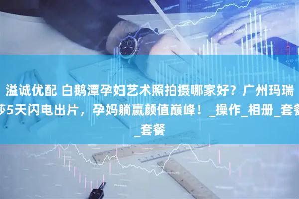 溢诚优配 白鹅潭孕妇艺术照拍摄哪家好？广州玛瑞莎5天闪电出片，孕妈躺赢颜值巅峰！_操作_相册_套餐
