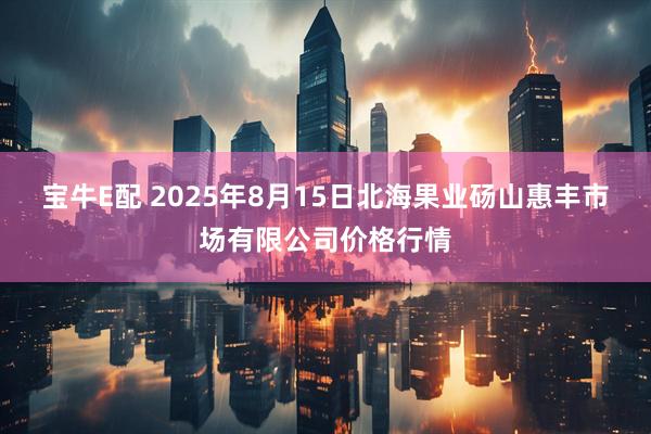 宝牛E配 2025年8月15日北海果业砀山惠丰市场有限公司价格行情