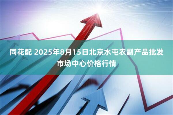 同花配 2025年8月15日北京水屯农副产品批发市场中心价格行情