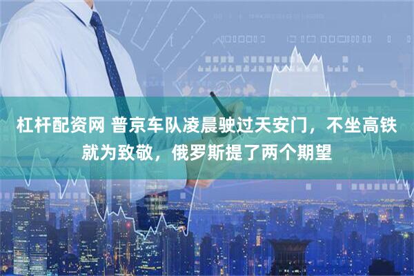 杠杆配资网 普京车队凌晨驶过天安门，不坐高铁就为致敬，俄罗斯提了两个期望
