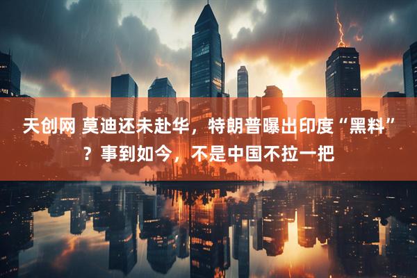 天创网 莫迪还未赴华，特朗普曝出印度“黑料”？事到如今，不是中国不拉一把