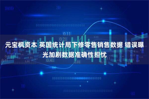 元宝枫资本 英国统计局下修零售销售数据 错误曝光加剧数据准确性担忧