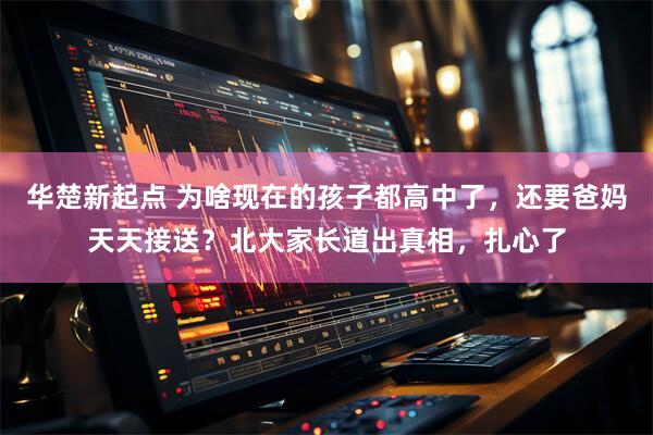 华楚新起点 为啥现在的孩子都高中了，还要爸妈天天接送？北大家长道出真相，扎心了