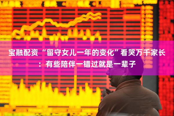宝融配资 “留守女儿一年的变化”看哭万千家长：有些陪伴一错过就是一辈子