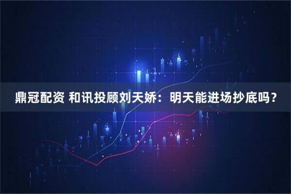 鼎冠配资 和讯投顾刘天娇：明天能进场抄底吗？