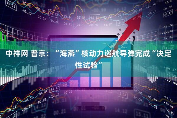 中祥网 普京：“海燕”核动力巡航导弹完成“决定性试验”