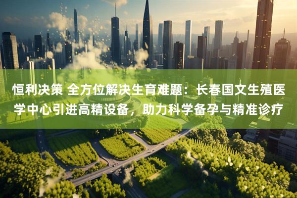 恒利决策 全方位解决生育难题：长春国文生殖医学中心引进高精设备，助力科学备孕与精准诊疗