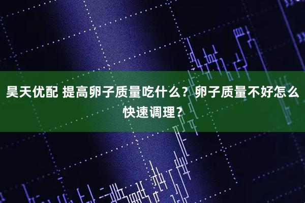 昊天优配 提高卵子质量吃什么？卵子质量不好怎么快速调理？