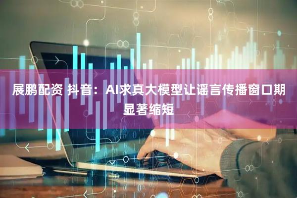 展鹏配资 抖音：AI求真大模型让谣言传播窗口期显著缩短
